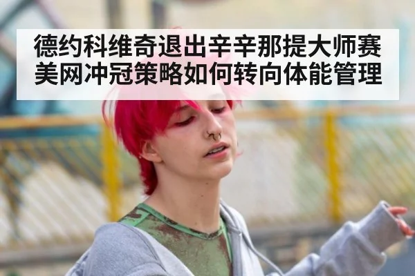 德约科维奇退出辛辛那提大师赛 美网冲冠策略如何转向体能管理